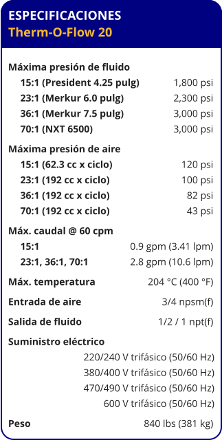 ESPECIFICACIONES Therm-O-Flow 20  Máxima presión de fluido	 15:1 (President 4.25 pulg)	1,800 psi 23:1 (Merkur 6.0 pulg)	2,300 psi 36:1 (Merkur 7.5 pulg)	3,000 psi 70:1 (NXT 6500)	3,000 psi Máxima presión de aire	 15:1 (62.3 cc x ciclo)	120 psi 23:1 (192 cc x ciclo)	100 psi 36:1 (192 cc x ciclo)	82 psi 70:1 (192 cc x ciclo)	43 psi Máx. caudal @ 60 cpm	 15:1 	0.9 gpm (3.41 lpm) 23:1, 36:1, 70:1 	2.8 gpm (10.6 lpm) Máx. temperatura	204 °C (400 °F) Entrada de aire	3/4 npsm(f) Salida de fluido	1/2 / 1 npt(f) Suministro eléctrico 	 220/240 V trifásico (50/60 Hz) 380/400 V trifásico (50/60 Hz) 470/490 V trifásico (50/60 Hz) 600 V trifásico (50/60 Hz) Peso	840 lbs (381 kg)