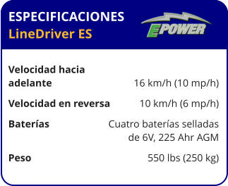 ESPECIFICACIONES LineDriver ES	  Velocidad hacia  adelante	16 km/h (10 mp/h) Velocidad en reversa	10 km/h (6 mp/h) Baterías	Cuatro baterías selladas 	de 6V, 225 Ahr AGM Peso	550 lbs (250 kg)