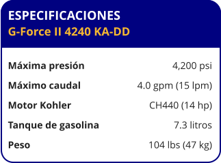 ESPECIFICACIONES G-Force II 4240 KA-DD  Máxima presión	4,200 psi Máximo caudal	4.0 gpm (15 lpm) Motor Kohler	CH440 (14 hp) Tanque de gasolina	7.3 litros Peso	104 lbs (47 kg)