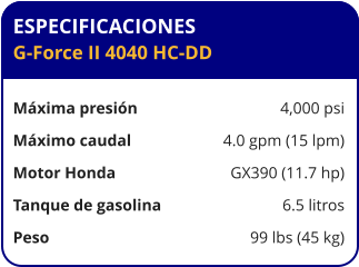 ESPECIFICACIONES G-Force II 4040 HC-DD  Máxima presión	4,000 psi Máximo caudal	4.0 gpm (15 lpm) Motor Honda	GX390 (11.7 hp) Tanque de gasolina	6.5 litros Peso	99 lbs (45 kg)