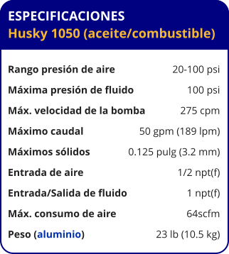 ESPECIFICACIONES Husky 1050 (aceite/combustible)  Rango presión de aire	20-100 psi Máxima presión de fluido	100 psi Máx. velocidad de la bomba	275 cpm Máximo caudal 	50 gpm (189 lpm) Máximos sólidos 	0.125 pulg (3.2 mm) Entrada de aire	1/2 npt(f) Entrada/Salida de fluido	1 npt(f) Máx. consumo de aire 	64scfm Peso (aluminio) 	23 lb (10.5 kg)