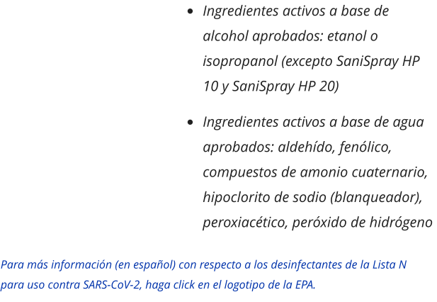 •	Ingredientes activos a base de alcohol aprobados: etanol o isopropanol (excepto SaniSpray HP 10 y SaniSpray HP 20) •	Ingredientes activos a base de agua aprobados: aldehído, fenólico, compuestos de amonio cuaternario, hipoclorito de sodio (blanqueador), peroxiacético, peróxido de hidrógeno Para más información (en español) con respecto a los desinfectantes de la Lista N para uso contra SARS-CoV-2, haga click en el logotipo de la EPA.