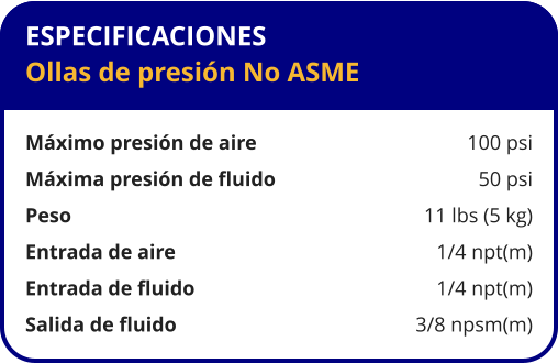 ESPECIFICACIONES Ollas de presión No ASME  Máximo presión de aire	100 psi Máxima presión de fluido	50 psi Peso 	11 lbs (5 kg) Entrada de aire 	1/4 npt(m) Entrada de fluido 	1/4 npt(m) Salida de fluido 	3/8 npsm(m)