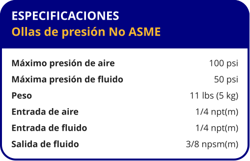 ESPECIFICACIONES Ollas de presión No ASME  Máximo presión de aire	100 psi Máxima presión de fluido	50 psi Peso 	11 lbs (5 kg) Entrada de aire 	1/4 npt(m) Entrada de fluido 	1/4 npt(m) Salida de fluido 	3/8 npsm(m)