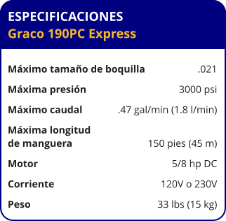 ESPECIFICACIONES Graco 190PC Express  Máximo tamaño de boquilla	.021 Máxima presión	3000 psi Máximo caudal	.47 gal/min (1.8 l/min) Máxima longitud  de manguera	150 pies (45 m) Motor	5/8 hp DC Corriente	120V o 230V Peso	33 lbs (15 kg)