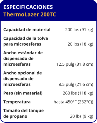 ESPECIFICACIONES ThermoLazer 200TC	  Capacidad de material	200 lbs (91 kg) Capacidad de la tolva para microesferas	20 lbs (18 kg) Ancho estándar de  dispensado de  microesferas	12.5 pulg (31.8 cm) Ancho opcional de  dispensado de  microesferas	8.5 pulg (21.6 cm) Peso (sin material)	260 lbs (118 kg) Temperatura	hasta 450°F (232°C)) Tamaño del tanque de propano	20 lbs (9 kg)