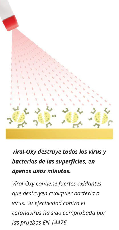 Virol-Oxy destruye todos los virus y bacterias de las superficies, en apenas unos minutos. Virol-Oxy contiene fuertes oxidantes que destruyen cualquier bacteria o virus. Su efectividad contra el coronavirus ha sido comprobada por las pruebas EN 14476.