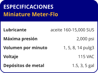 ESPECIFICACIONES Miniature Meter-Flo  Lubricante	aceite 160-15,000 SUS Máxima presión	2,000 psi Volumen por minuto     	1, 5, 8, 14 pulg3 Voltaje	115 VAC Depósitos de metal	1.5, 3, 5 gal