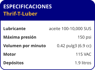 ESPECIFICACIONES Thrif-T-Luber  Lubricante	aceite 100-10,000 SUS Máxima presión	150 psi Volumen por minuto	0.42 pulg3 (6.9 cc) Motor	115 VAC Depósitos 	1.9 litros